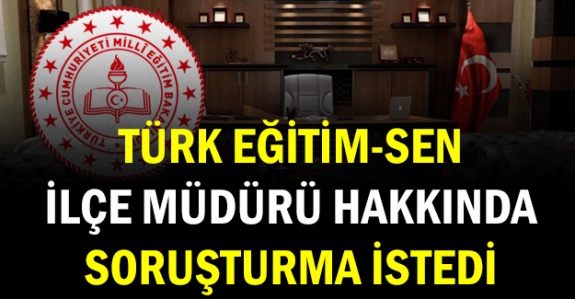 Türk Eğitim Sen İlçe Milli Eğitim Müdürü Hakkında Soruşturma Açılmasını İstedi